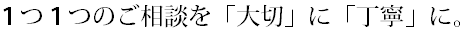 １つ１つのご相談を「大切」「丁寧」に。.bmp